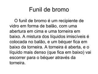 Funil de bromo O funil de bromo é um recipiente de vidro em forma de balão, com uma abertura em cima e uma torneira em baixo. A mistura dos líquidos imiscíveis é colocada no balão, e um béquer fica em baixo da torneira. A torneira é aberta, e o líquido mais denso (que fica em baixo) vai escorrer para o béquer através da torneira. 