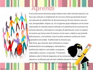 Con la intervención del primer grupo tratamos tema sobre inclusión educativa, las
leyes que velan por el cumplimiento de esta nueva forma que pretende alcanzar
una educación de calidad libre de discriminación por diversos factores sean esto
raza, discapacidades, religión, etc. En el siguiente grupo trabajamos con los temas
relacionados al contenido anterior enfocado en la planificación de un proyecto de
inclusión educativa, reforzando los conceptos de planificación: como el conjunto
de acciones que tienen como fin alcanzar con las metas u objetivos que pretende
dicho proyecto, y de inclusión: como la actitud, tendencia o política de incluir
respetando la diversidad. Estableciendo la estructura que
debe llevar, que consta de: datos informativos, tiempo,
fundamentación socio-pedagógico, antecedentes y
justificación, objetivos, actividades, cronograma,
responsables, recursos y evaluación. Y finalmente
hablamos sobre la ficha de diagnostico de las instituciones
educativas, la diferencia que ahí entre unidades educativas fiscales,
particulares y fiscomisionales según sus propios intereses.
 