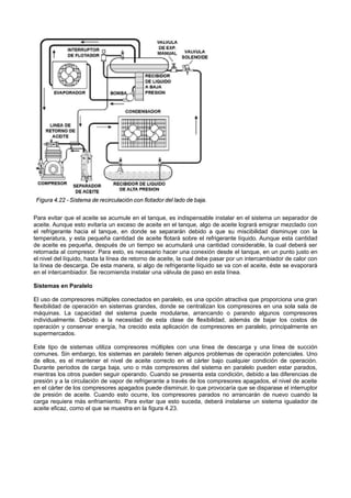 Para evitar que el aceite se acumule en el tanque, es indispensable instalar en el sistema un separador de
aceite. Aunque esto evitaría un exceso de aceite en el tanque, algo de aceite logrará emigrar mezclado con
el refrigerante hacia el tanque, en donde se separarán debido a que su miscibilidad disminuye con la
temperatura, y esta pequeña cantidad de aceite flotará sobre el refrigerante líquido. Aunque esta cantidad
de aceite es pequeña, después de un tiempo se acumulará una cantidad considerable, la cual deberá ser
retornada al compresor. Para esto, es necesario hacer una conexión desde el tanque, en un punto justo en
el nivel del líquido, hasta la línea de retorno de aceite, la cual debe pasar por un intercambiador de calor con
la línea de descarga. De esta manera, si algo de refrigerante líquido se va con el aceite, éste se evaporará
en el intercambiador. Se recomienda instalar una válvula de paso en esta línea.
Sistemas en Paralelo
El uso de compresores múltiples conectados en paralelo, es una opción atractiva que proporciona una gran
flexibilidad de operación en sistemas grandes, donde se centralizan los compresores en una sola sala de
máquinas. La capacidad del sistema puede modularse, arrancando o parando algunos compresores
individualmente. Debido a la necesidad de esta clase de flexibilidad, además de bajar los costos de
operación y conservar energía, ha crecido esta aplicación de compresores en paralelo, principalmente en
supermercados.
Este tipo de sistemas utiliza compresores múltiples con una línea de descarga y una línea de succión
comunes. Sin embargo, los sistemas en paralelo tienen algunos problemas de operación potenciales. Uno
de ellos, es el mantener el nivel de aceite correcto en el cárter bajo cualquier condición de operación.
Durante períodos de carga baja, uno o más compresores del sistema en paralelo pueden estar parados,
mientras los otros pueden seguir operando. Cuando se presenta esta condición, debido a las diferencias de
presión y a la circulación de vapor de refrigerante a través de los compresores apagados, el nivel de aceite
en el cárter de los compresores apagados puede disminuir, lo que provocaría que se disparase el interruptor
de presión de aceite. Cuando esto ocurre, los compresores parados no arrancarán de nuevo cuando la
carga requiera más enfriamiento. Para evitar que esto suceda, deberá instalarse un sistema igualador de
aceite eficaz, como el que se muestra en la figura 4.23.
 