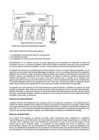 Este sistema utiliza tres componentes básicos:
1. Un separador de aceite para todos los compresores.
2. Un depósito de aceite.
3. Un regulador de nivel de aceite para cada compresor.
Generalmente, en un sistema normal, el aceite capturado por el separador es retornado al cárter del
compresor. Pero en un sistema en paralelo, solamente se utiliza un separador para dos o más compresores;
así que el aceite es enviado al depósito, el cual a su vez distribuye el aceite a los reguladores de nivel.
El depósito de aceite es un recipiente que contiene aceite de reserva, el cual le llega del separador. Es de
esperarse que la presión alta de descarga llegue al depósito, junto con el aceite proveniente del separador.
Después de un tiempo, puede acumularse suficiente presión que afectaría adversamente el ensamble del
flotador y aguja en el regulador de nivel. Por protección, se instala una línea de ventilación desde la parte
superior del depósito a la línea de succión. Esta línea permite que la presión en el depósito, sea
aproximadamente la misma que la de la línea de succión y de los depósitos de aceite de los compresores.
El depósito abastece aceite a los reguladores de nivel. Para esto, cuando sea posible, el depósito deberá
estar ubicado arriba de los reguladores de nivel, para que el aceite sea alimentado por gravedad.
El regulador de nivel controla el nivel individualmente en cada compresor, mediante una válvula de aguja
operada por flotador. Este retiene el exceso de aceite hasta que baja el nivel en el cárter del compresor,
bajando el flotador y abriendo la válvula. El aceite proveniente del depósito será entonces admitido dentro
del cárter, levantando el flotador. Cuando se alcanza el nivel correcto, la válvula cerrará, deteniendo el flujo
de aceite en ese cárter en particular.
Sistemas de Etapas Múltiples
Cualquier sistema de refrigeración que contenga más de una etapa de compresión, es considerado como
sistema de etapas múltiples.Estos sistemas se utilizan para alcanzar temperaturas muy bajas, cuando éstas
no pueden alcanzarse con una sola etapa por razones económicas, o cuando la relación de compresión es
mayor de 10:1, lo que dificultaría alcanzar las temperaturas de evaporación y condensación requeridas. Hay
dos tipos de sistemas de etapas múltiples: el de doble etapa (compound) y el sistema en cascada.
Sistemas de Doble Etapa
En la figura 4.24 aparece un sistema de doble etapa (compound) típico, resaltando la instalación
recomendada para control del aceite. Con estos sistemas se alcanzan bajas temperaturas en el rango de
-30 hasta -60°C, utilizando dos o mas compresores conectados en serie. El de la primera etapa, es más
grande que el de la segunda etapa, y el siguiente es más pequeño que el de la segunda, y así
sucesivamente, debido a que los compresores de las etapas altas manejan un vapor de refrigerante más
denso. El refrigerante descargado por el compresor de la primera etapa (comúnmente llamado «booster»),
es succionado por el compresor de la segunda etapa; es decir, no hay condensación entre un compresor y
 