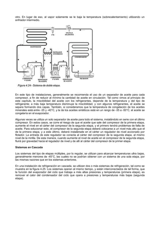 otro. En lugar de eso, al vapor solamente se le baja la temperatura (sobrecalentamiento) utilizando un
enfriador intermedio.
En este tipo de instalaciones, generalmente se recomienda el uso de un separador de aceite para cada
compresor, a fin de reducir al mínimo la cantidad de aceite en circulación. Tal como vimos al principio de
este capítulo, la miscibilidad del aceite con los refrigerantes, depende de la temperatura y del tipo de
refrigerante; a más baja temperatura disminuye la miscibilidad, y con algunos refrigerantes, el aceite se
separa formando dos capas. También, si consideramos que la temperatura de congelación de los aceites
minerales está entre -35 y -40°C, y la de los aceites sintéticos está en un rango de -35 a -50°C, el aceite se
congelaría en el evaporador.
Algunas veces se utiliza un solo separador de aceite para todo el sistema, instalándolo en serie con el último
compresor. En estos casos, se corre el riesgo de que el aceite que sale del compresor de la primera etapa,
aumente el nivel en el cárter del compresor de la segunda etapa, y el primero tendrá problemas de falta de
aceite. Para solucionar esto, el compresor de la segunda etapa deberá colocarse a un nivel más alto que el
de la primera etapa, y a este último, deberá instalársele en el cárter un regulador de nivel accionado por
flotador. La entrada de este regulador se conecta al cárter del compresor de la segunda etapa, al mismo
nivel de la mirilla. De esta manera, cuando aumente el nivel de aceite en el compresor de la segunda etapa,
fluirá por gravedad hacia el regulador de nivel y de allí al cárter del compresor de la primer etapa.
Sistemas en Cascada
Los sistemas del tipo de etapas múltiples, por lo regular, se utilizan para alcanzar temperaturas ultra bajas,
generalmente menores de -45°C, las cuales no se podrían obtener con un sistema de una sola etapa, por
las mismas razones que en los sistemas anteriores.
En una instalación de refrigeración en cascada, se utilizan dos o más sistemas de refrigeración, tal como se
muestra en la figura 4.25. Los sistemas operan al mismo tiempo, y están interconectados de tal forma, que
la función del evaporador del ciclo que trabaja a más altas presiones y temperaturas (primera etapa), es
remover el calor del condensador del ciclo que opera a presiones y temperaturas más bajas (segunda
etapa).
 