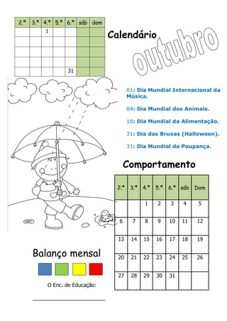 Calendário
Comportamento
Balanço mensal
O Enc. de Educação:
_________________________
2.ª 3.ª 4.ª 5.ª 6.ª sáb dom
1
31
2.ª 3.ª 4.ª 5.ª 6.ª sáb Dom
1 2 3 4 5
6 7 8 9 10 11 12
13 14 15 16 17 18 19
20 21 22 23 24 25 26
27 28 29 30 31
01: Dia Mundial Internacional da
Música.
04: Dia Mundial dos Animais.
16: Dia Mundial da Alimentação.
31: Dia das Bruxas (Halloween).
31: Dia Mundial da Poupança.
 