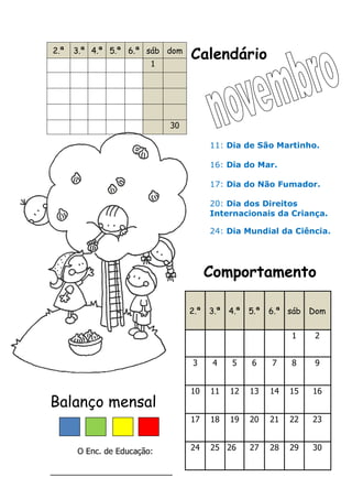 Calendário
Comportamento
Balanço mensal
O Enc. de Educação:
___________________________
2.ª 3.ª 4.ª 5.ª 6.ª sáb dom
1
30
2.ª 3.ª 4.ª 5.ª 6.ª sáb Dom
1 2
3 4 5 6 7 8 9
10 11 12 13 14 15 16
17 18 19 20 21 22 23
24 25 26 27 28 29 30
11: Dia de São Martinho.
16: Dia do Mar.
17: Dia do Não Fumador.
20: Dia dos Direitos
Internacionais da Criança.
24: Dia Mundial da Ciência.
 