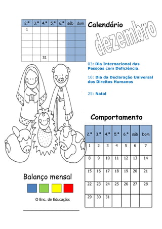 Calendário
Comportamento
Balanço mensal
O Enc. de Educação:
___________________________
2.ª 3.ª 4.ª 5.ª 6.ª sáb dom
1
31
2.ª 3.ª 4.ª 5.ª 6.ª sáb Dom
1 2 3 4 5 6 7
8 9 10 11 12 13 14
15 16 17 18 19 20 21
22 23 24 25 26 27 28
29 30 31
03: Dia Internacional das
Pessoas com Deficiência.
10: Dia da Declaração Universal
dos Direitos Humanos
25: Natal
 