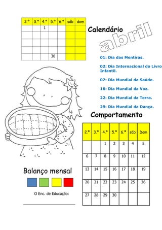 Calendário
Comportamento
Balanço mensal
O Enc. de Educação:
_________________________
2.ª 3.ª 4.ª 5.ª 6.ª sáb dom
1
30
2.ª 3.ª 4.ª 5.ª 6.ª sáb Dom
1 2 3 4 5
6 7 8 9 10 11 12
13 14 15 16 17 18 19
20 21 22 23 24 25 26
27 28 29 30
01: Dia das Mentiras.
02: Dia Internacional do Livro
Infantil.
07: Dia Mundial da Saúde.
16: Dia Mundial da Voz.
22: Dia Mundial da Terra.
29: Dia Mundial da Dança.
 