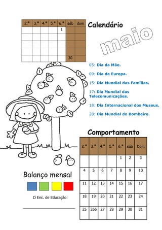Calendário
Comportamento
Balanço mensal
O Enc. de Educação:
_________________________
2.ª 3.ª 4.ª 5.ª 6.ª sáb dom
1
30
2.ª 3.ª 4.ª 5.ª 6.ª sáb Dom
1 2 3
4 5 6 7 8 9 10
11 12 13 14 15 16 17
18 19 20 21 22 23 24
25 266 27 28 29 30 31
05: Dia da Mãe.
09: Dia da Europa.
15: Dia Mundial das Famílias.
17: Dia Mundial das
Telecomunicações.
18: Dia Internacional dos Museus.
28: Dia Mundial do Bombeiro.
 
