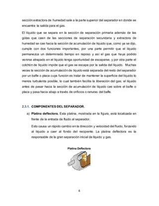 4
sección extractora de humedad sale a la parte superior del separador en donde se
encuentra la salida para el gas.
El líquido que se separa en la sección de separación primaria además de las
gotas que caen de las secciones de separación secundaria y extractora de
humedad se cae hacia la sección de acumulación de líquido que, como ya se dijo,
cumple con dos funciones importantes, por una parte permitir que el líquido
permanezca un determinado tiempo en reposo y así el gas que haya podido
venirse atrapado en el líquido tenga oportunidad de escaparse, y por otra parte el
colchón de líquido impide que el gas se escape por la salida del líquido. Muchas
veces la sección de acumulación de líquido está separada del resto del separador
por un bafle o placa cuya función es tratar de mantener la superficie del líquido lo
menos turbulenta posible, lo cual también facilita la liberación del gas; el líquido
antes de pasar hacia la sección de acumulación de líquido cae sobre el bafle o
placa y pasa hacia abajo a través de orificios o ranuras del bafle.
2.3.1. COMPONENTES DEL SEPARADOR.
a) Platina deflectora. Esta platina, mostrada en la figura, está localizada en
frente de la entrada de fluido al separador.
Esto causa un rápido cambio en la dirección y velocidad del fluido, forzando
al líquido a caer al fondo del recipiente. La platina deflectora es la
responsable de la gran separación inicial de líquido y gas.
 