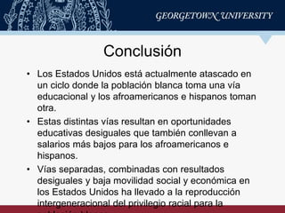 • Los Estados Unidos está actualmente atascado en
un ciclo donde la población blanca toma una vía
educacional y los afroamericanos e hispanos toman
otra.
• Estas distintas vías resultan en oportunidades
educativas desiguales que también conllevan a
salarios más bajos para los afroamericanos e
hispanos.
• Vías separadas, combinadas con resultados
desiguales y baja movilidad social y económica en
los Estados Unidos ha llevado a la reproducción
intergeneracional del privilegio racial para la
Conclusión
 