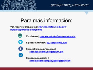 Para más información:
Ver reporte completo en: cew.georgetown.edu/cew-
report/separados-desiguales
Escríbanos | cewgeorgetown@georgetown.edu
Síganos enTwitter | @GeorgetownCEW
Encuéntranos en Facebook |
Facebook.com/GeorgetownCEW
Síganos en LinkedIn |
linkedin.com/company/georgetowncew
 