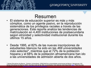 Resumen
• El sistema de educación superior es más y más
cómplice, como un agente pasivo, en la reproducción
sistemática de los privilegios raciales a través de las
generaciones. Este reporte analiza las tendencias de
matrículación en 4,400 instituciones de postsecundaria
según etnicidad y selectividad institucional durante los
últimos 15 años.
• Desde 1995, el 82% de las nuevas inscripciones de
estudiantes blancos ha sido en las 468 universidades
más selectas*, mientras que el 72% de la población
hispana y el 68% de la población afroamericana han ido
a las universidades de admisión abierta de dos años.
* Series Educativas de Barron. Division Universitaria. 2009 Perfil de universidades americanas de Barron. Hauppauge, NY:
Series Educativas de Barron 2008. Una lista corta de las 468 universidades más selectas está disponible aquí. Para una lista
completa, puede consultar Barron’s Profiles of American Colleges.
 