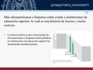 • La buena noticia es que el porcentaje de
afroamericanos e hispanos matriculándose
en instituciones de educación superior ha
aumentando dramáticamente.
Más afroamericanos e hispanos están yendo a instituciones de
educación superior, lo cual es una historia de buenas y malas
noticias.
 