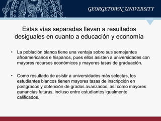 • La población blanca tiene una ventaja sobre sus semejantes
afroamericanos e hispanos, pues ellos asisten a universidades con
mayores recursos económicos y mayores tasas de graduación.
• Como resultado de asistir a universidades más selectas, los
estudiantes blancos tienen mayores tasas de inscripción en
postgrados y obtención de grados avanzados, así como mayores
ganancias futuras, incluso entre estudiantes igualmente
calificados.
Estas vías separadas llevan a resultados
desiguales en cuanto a educación y economía
 