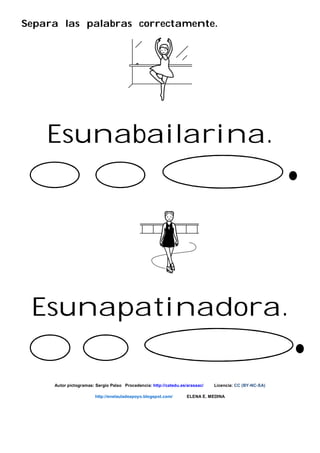 Separa las palabras correctamente.
Esunabailarina.
Esunapatinadora.
Autor pictogramas: Sergio Palao Procedencia: http://catedu.es/arasaac/ Licencia: CC (BY-NC-SA)
http://enelauladeapoyo.blogspot.com/ ELENA E. MEDINA
 