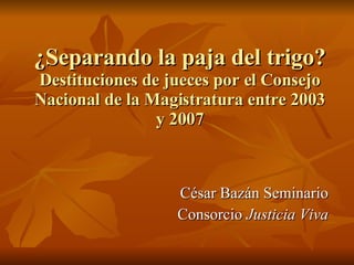 ¿Separando la paja del trigo? Destituciones de jueces por el Consejo Nacional de la Magistratura entre 2003 y 2007 César Bazán Seminario Consorcio  Justicia Viva 