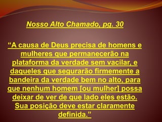 Nosso Alto Chamado, pg. 30
“A causa de Deus precisa de homens e
mulheres que permanecerão na
plataforma da verdade sem vacilar, e
daqueles que segurarão firmemente a
bandeira da verdade bem no alto, para
que nenhum homem [ou mulher] possa
deixar de ver de que lado eles estão.
Sua posição deve estar claramente
definida.”
 