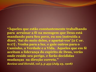 “Àqueles que estão constantemente trabalhando
para arruinar a fé na mensgem que Deus está
mandando para Seu povo, eu sou instruída a
dizer, ‘Saí do meio deles, e apartai-vos’ [2 C or.
6:17] . Venha para a luz, e guie outros para o
Caminho, a Verdade e a Vida. Aqueles que em fé
aceitam a liderança do espírito de Deus, verão
onde reside seu perigo, e farão decididas
mudanças na direção correta.”
Review and Herald, vol 5, p 435 (July 23, 1908)
 