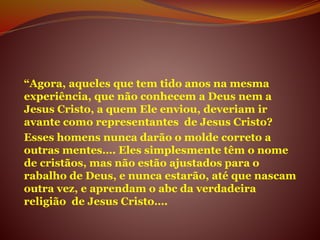 “Agora, aqueles que tem tido anos na mesma
experiência, que não conhecem a Deus nem a
Jesus Cristo, a quem Ele enviou, deveriam ir
avante como representantes de Jesus Cristo?
Esses homens nunca darão o molde correto a
outras mentes…. Eles simplesmente têm o nome
de cristãos, mas não estão ajustados para o
rabalho de Deus, e nunca estarão, até que nascam
outra vez, e aprendam o abc da verdadeira
religião de Jesus Cristo….
 