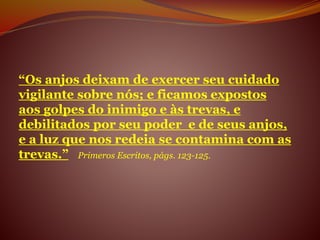 “Os anjos deixam de exercer seu cuidado
vigilante sobre nós; e ficamos expostos
aos golpes do inimigo e às trevas, e
debilitados por seu poder e de seus anjos,
e a luz que nos redeia se contamina com as
trevas.” Primeros Escritos, págs. 123-125.
 