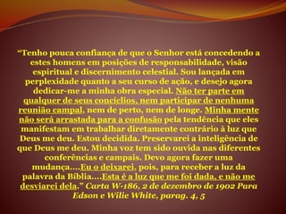 “Tenho pouca confiança de que o Senhor está concedendo a
estes homens em posições de responsabilidade, visão
espiritual e discernimento celestial. Sou lançada em
perplexidade quanto a seu curso de ação, e desejo agora
dedicar-me a minha obra especial. Não ter parte em
qualquer de seus concíclios, nem participar de nenhuma
reunião campal, nem de perto, nem de longe. Minha mente
não será arrastada para a confusão pela tendência que eles
manifestam em trabalhar diretamente contrário à luz que
Deus me deu. Estou decidida. Preservarei a inteligência de
que Deus me deu. Minha voz tem sido ouvida nas diferentes
conferências e campais. Devo agora fazer uma
mudança....Eu o deixarei, pois, para receber a luz da
palavra da Bíblia....Esta é a luz que me foi dada, e não me
desviarei dela.” Carta W-186, 2 de dezembro de 1902 Para
Edson e Wilie White, parag. 4, 5
 