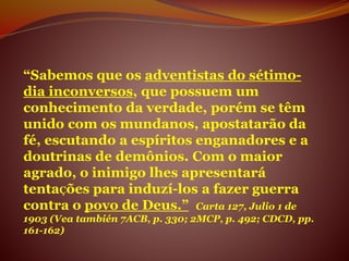 “Sabemos que os adventistas do sétimo-
dia inconversos, que possuem um
conhecimento da verdade, porém se têm
unido com os mundanos, apostatarão da
fé, escutando a espíritos enganadores e a
doutrinas de demônios. Com o maior
agrado, o inimigo lhes apresentará
tentaÇões para induzí-los a fazer guerra
contra o povo de Deus.” Carta 127, Julio 1 de
1903 (Vea también 7ACB, p. 330; 2MCP, p. 492; CDCD, pp.
161-162)
 