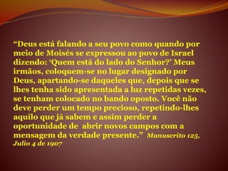 “Deus está falando a seu povo como quando por
meio de Moisés se expressou ao povo de Israel
dizendo: ‘Quem está do lado do Senhor?’ Meus
irmãos, coloquem-se no lugar designado por
Deus, apartando-se daqueles que, depois que se
lhes tenha sido apresentada a luz repetidas vezes,
se tenham colocado no bando oposto. Você não
deve perder um tempo precioso, repetindo-lhes
aquilo que já sabem e assim perder a
oportunidade de abrir novos campos com a
mensagem da verdade presente.” Manuscrito 125,
Julio 4 de 1907
 