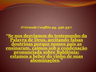 O Grande Conflito pg. 536-537:
“Se nos desviamos do testemunho da
Palavra de Deus, aceitando falsas
doutrinas porque nossos pais as
ensinaram, caímos sob a condenação
pronunciada sobre Babilônia;
estamos a beber do vinho de suas
abominações.”
 