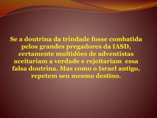 Se a doutrina da trindade fosse combatida
pelos grandes pregadores da IASD,
certamente multidões de adventistas
aceitariam a verdade e rejeitariam essa
falsa doutrina. Mas como o Israel antigo,
repetem seu mesmo destino.
 