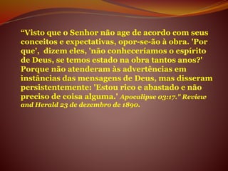 “Visto que o Senhor não age de acordo com seus
conceitos e expectativas, opor-se-ão à obra. 'Por
que', dizem eles, 'não conheceríamos o espírito
de Deus, se temos estado na obra tantos anos?'
Porque não atenderam às advertências em
instâncias das mensagens de Deus, mas disseram
persistentemente: 'Estou rico e abastado e não
preciso de coisa alguma.' Apocalipse 03:17." Review
and Herald 23 de dezembro de 1890.
 