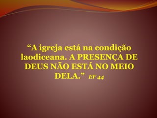 “A igreja está na condição
laodiceana. A PRESENÇA DE
DEUS NÃO ESTÁ NO MEIO
DELA.” EF 44
 