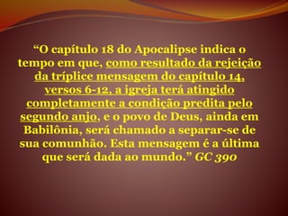 “O capítulo 18 do Apocalipse indica o
tempo em que, como resultado da rejeição
da tríplice mensagem do capítulo 14,
versos 6-12, a igreja terá atingido
completamente a condição predita pelo
segundo anjo, e o povo de Deus, ainda em
Babilônia, será chamado a separar-se de
sua comunhão. Esta mensagem é a última
que será dada ao mundo.” GC 390
 
