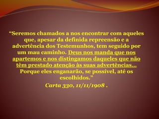 “Seremos chamados a nos encontrar com aqueles
que, apesar da definida repreensão e a
advertência dos Testemunhos, tem seguido por
um mau caminho. Deus nos manda que nos
apartemos e nos distingamos daqueles que não
têm prestado atenção às suas advertências…
Porque eles enganarão, se possível, até os
escolhidos.”
Carta 330, 11/11/1908 .
 