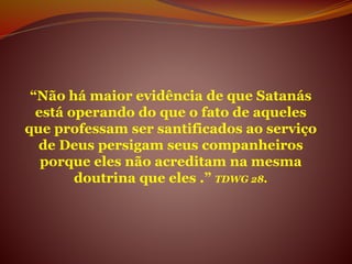 “Não há maior evidência de que Satanás
está operando do que o fato de aqueles
que professam ser santificados ao serviço
de Deus persigam seus companheiros
porque eles não acreditam na mesma
doutrina que eles .” TDWG 28.
 