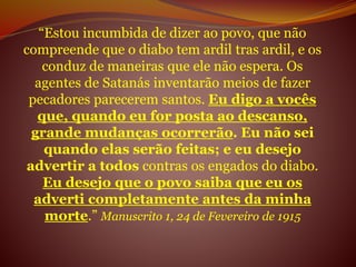 “Estou incumbida de dizer ao povo, que não
compreende que o diabo tem ardil tras ardil, e os
conduz de maneiras que ele não espera. Os
agentes de Satanás inventarão meios de fazer
pecadores parecerem santos. Eu digo a vocês
que, quando eu for posta ao descanso,
grande mudanças ocorrerão. Eu não sei
quando elas serão feitas; e eu desejo
advertir a todos contras os engados do diabo.
Eu desejo que o povo saiba que eu os
adverti completamente antes da minha
morte.” Manuscrito 1, 24 de Fevereiro de 1915
 