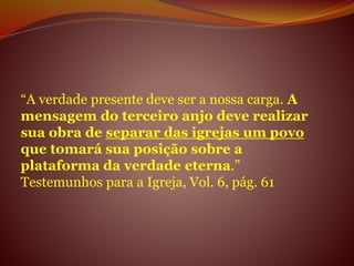 “A verdade presente deve ser a nossa carga. A
mensagem do terceiro anjo deve realizar
sua obra de separar das igrejas um povo
que tomará sua posição sobre a
plataforma da verdade eterna.”
Testemunhos para a Igreja, Vol. 6, pág. 61
 