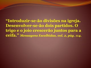“Introduzir-se-ão divisões na igreja.
Desenvolver-se-ão dois partidos. O
trigo e o joio crescerão juntos para a
ceifa.” Mensagens Escolhidas, vol. 2, pág. 114.
 