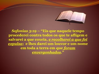 Sofonias 3:19 – “Eis que naquele tempo
procederei contra todos os que te afligem e
salvarei a que coxeia, e recolherei a que foi
expulsa; e lhes darei um louvor e um nome
em toda a terra em que foram
envergonhados.”
 