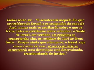 Isaías 10:20-22 – “E acontecerá naquele dia que
os resíduos de Israel, e os escapados da casa de
Jacó, nunca mais se estribarão sobre o que os
feriu; antes se estribarão sobre o Senhor, o Santo
de Israel, em verdade. Os resíduos se
converterão; sim, os resíduos de Jacó ao Deus
forte... Porque ainda que o teu povo, ó Israel, seja
como a areia do mar, só um resto dele se
converterá; uma destruição está determinada,
transbordando de justiça.”
 