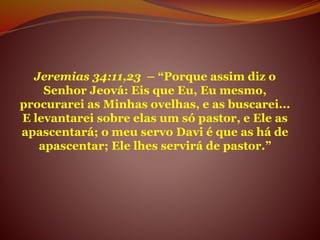 Jeremias 34:11,23 – “Porque assim diz o
Senhor Jeová: Eis que Eu, Eu mesmo,
procurarei as Minhas ovelhas, e as buscarei...
E levantarei sobre elas um só pastor, e Ele as
apascentará; o meu servo Davi é que as há de
apascentar; Ele lhes servirá de pastor.”
 