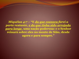 Miquéias 4:7 – “E da que coxeava farei a
parte restante, e da que tinha sido arrojada
para longe, uma nação poderosa: e o Senhor
reinará sobre eles no monte de Sião, desde
agora e para sempre.”
 