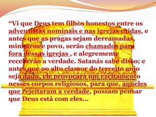 “Vi que Deus tem filhos honestos entre os
adventistas nominais e nas igrejas caídas, e
antes que as pragas sejam derramadas,
ministros e povo, serão chamados para
fora dessas igrejas , e alegremente
receberão a verdade. Satanás sabe disso; e
antes que oo alto clamor do terceito anjo
seja dado, ele provocará um excitamento
nesses corpos religiosos, para que, aqueles
que rejeitaram a verdade, possam pensar
que Deus está com eles…
 