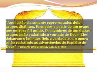 "Aqui estão claramente representados dois
grupos distintos, formados a partir de um grupo
que outrora foi unido. Os membros de um desses
grupos estão resistindo à vontade de Deus. Eles
deixaram o lado dos fiéis e verdadeiros, e agora
estão resistindo às advertências do Espírito de
Deus" - Review and Herald, vol. 5, p. 341
 