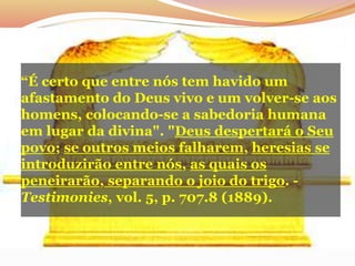 “É certo que entre nós tem havido um
afastamento do Deus vivo e um volver-se aos
homens, colocando-se a sabedoria humana
em lugar da divina". "Deus despertará o Seu
povo; se outros meios falharem, heresias se
introduzirão entre nós, as quais os
peneirarão, separando o joio do trigo. -
Testimonies, vol. 5, p. 707.8 (1889).
 