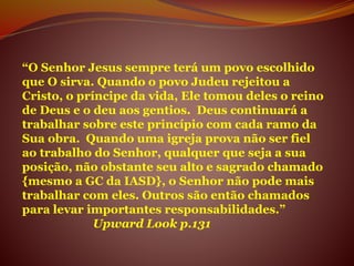 “O Senhor Jesus sempre terá um povo escolhido
que O sirva. Quando o povo Judeu rejeitou a
Cristo, o príncipe da vida, Ele tomou deles o reino
de Deus e o deu aos gentios. Deus continuará a
trabalhar sobre este princípio com cada ramo da
Sua obra. Quando uma igreja prova não ser fiel
ao trabalho do Senhor, qualquer que seja a sua
posição, não obstante seu alto e sagrado chamado
{mesmo a GC da IASD}, o Senhor não pode mais
trabalhar com eles. Outros são então chamados
para levar importantes responsabilidades.”
Upward Look p.131
 