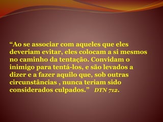 “Ao se associar com aqueles que eles
deveriam evitar, eles colocam a si mesmos
no caminho da tentação. Convidam o
inimigo para tentá-los, e são levados a
dizer e a fazer aquilo que, sob outras
circunstâncias , nunca teriam sido
considerados culpados.” DTN 712.
 