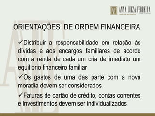 ORIENTAÇÕES DE ORDEM FINANCEIRA
Distribuir a responsabilidade em relação às
dívidas e aos encargos familiares de acordo
com a renda de cada um cria de imediato um
equilíbrio financeiro familiar
Os gastos de uma das parte com a nova
moradia devem ser considerados
Faturas de cartão de crédito, contas correntes
e investimentos devem ser individualizados
 