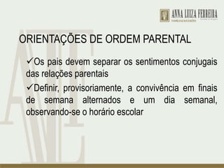 ORIENTAÇÕES DE ORDEM PARENTAL
Os pais devem separar os sentimentos conjugais
das relações parentais
Definir, provisoriamente, a convivência em finais
de semana alternados e um dia semanal,
observando-se o horário escolar
 