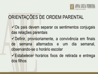 ORIENTAÇÕES DE ORDEM PARENTAL
Os pais devem separar os sentimentos conjugais
das relações parentais
Definir, provisoriamente, a convivência em finais
de semana alternados e um dia semanal,
observando-se o horário escolar
Estabelecer horários fixos de retirada e entrega
dos filhos
 