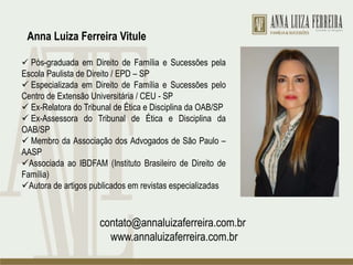  Pós-graduada em Direito de Família e Sucessões pela
Escola Paulista de Direito / EPD – SP
 Especializada em Direito de Família e Sucessões pelo
Centro de Extensão Universitária / CEU - SP
 Ex-Relatora do Tribunal de Ética e Disciplina da OAB/SP
 Ex-Assessora do Tribunal de Ética e Disciplina da
OAB/SP
 Membro da Associação dos Advogados de São Paulo –
AASP
Associada ao IBDFAM (Instituto Brasileiro de Direito de
Família)
Autora de artigos publicados em revistas especializadas
contato@annaluizaferreira.com.br
www.annaluizaferreira.com.br
Anna Luiza Ferreira Vitule
 