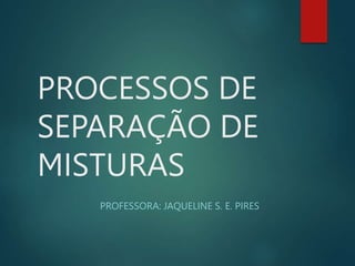 PROCESSOS DE
SEPARAÇÃO DE
MISTURAS
PROFESSORA: JAQUELINE S. E. PIRES
 