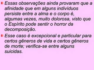 Essas observações ainda provaram que a afinidade que em alguns indivíduos persiste entre a alma e o corpo é, algumas vezes, muito dolorosa, visto que o Espírito pode sentir o horror da decomposição.  Esse caso é excepcional e particular para certos gêneros de vida e certos gêneros de morte; verifica-se entre alguns suicidas.   